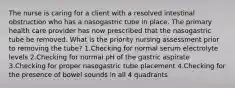 The nurse is caring for a client with a resolved intestinal obstruction who has a nasogastric tube in place. The primary health care provider has now prescribed that the nasogastric tube be removed. What is the priority nursing assessment prior to removing the tube? 1.Checking for normal serum electrolyte levels 2.Checking for normal pH of the gastric aspirate 3.Checking for proper nasogastric tube placement 4.Checking for the presence of bowel sounds in all 4 quadrants