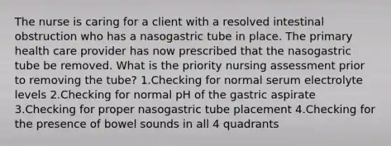 The nurse is caring for a client with a resolved intestinal obstruction who has a nasogastric tube in place. The primary health care provider has now prescribed that the nasogastric tube be removed. What is the priority nursing assessment prior to removing the tube? 1.Checking for normal serum electrolyte levels 2.Checking for normal pH of the gastric aspirate 3.Checking for proper nasogastric tube placement 4.Checking for the presence of bowel sounds in all 4 quadrants