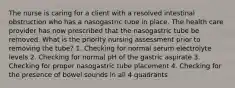 The nurse is caring for a client with a resolved intestinal obstruction who has a nasogastric tube in place. The health care provider has now prescribed that the nasogastric tube be removed. What is the priority nursing assessment prior to removing the tube? 1. Checking for normal serum electrolyte levels 2. Checking for normal pH of the gastric aspirate 3. Checking for proper nasogastric tube placement 4. Checking for the presence of bowel sounds in all 4 quadrants