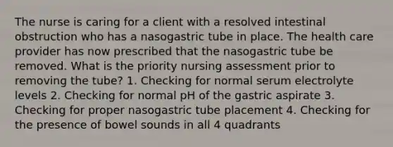 The nurse is caring for a client with a resolved intestinal obstruction who has a nasogastric tube in place. The health care provider has now prescribed that the nasogastric tube be removed. What is the priority nursing assessment prior to removing the tube? 1. Checking for normal serum electrolyte levels 2. Checking for normal pH of the gastric aspirate 3. Checking for proper nasogastric tube placement 4. Checking for the presence of bowel sounds in all 4 quadrants