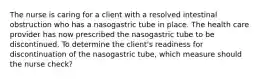 The nurse is caring for a client with a resolved intestinal obstruction who has a nasogastric tube in place. The health care provider has now prescribed the nasogastric tube to be discontinued. To determine the client's readiness for discontinuation of the nasogastric tube, which measure should the nurse check?