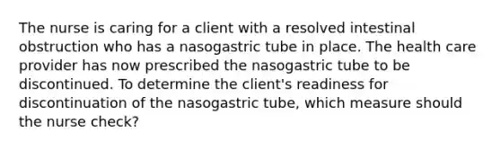 The nurse is caring for a client with a resolved intestinal obstruction who has a nasogastric tube in place. The health care provider has now prescribed the nasogastric tube to be discontinued. To determine the client's readiness for discontinuation of the nasogastric tube, which measure should the nurse check?