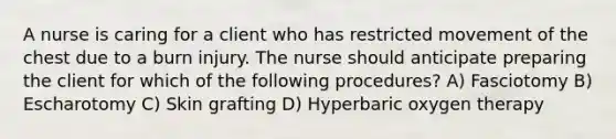 A nurse is caring for a client who has restricted movement of the chest due to a burn injury. The nurse should anticipate preparing the client for which of the following procedures? A) Fasciotomy B) Escharotomy C) Skin grafting D) Hyperbaric oxygen therapy