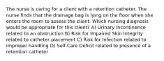 The nurse is caring for a client with a retention catheter. The nurse finds that the drainage bag is lying on the floor when she enters the room to assess the client. Which nursing diagnosis would be appropriate for this client? A) Urinary Incontinence related to an obstruction B) Risk for Impaired Skin Integrity related to catheter placement C) Risk for Infection related to improper handling D) Self-Care Deficit related to presence of a retention catheter