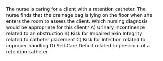 The nurse is caring for a client with a retention catheter. The nurse finds that the drainage bag is lying on the floor when she enters the room to assess the client. Which nursing diagnosis would be appropriate for this client? A) Urinary Incontinence related to an obstruction B) Risk for Impaired Skin Integrity related to catheter placement C) Risk for Infection related to improper handling D) Self-Care Deficit related to presence of a retention catheter