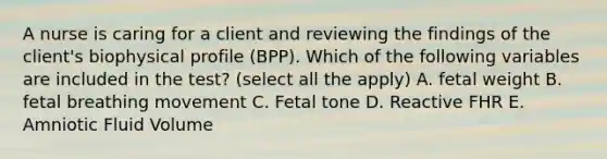 A nurse is caring for a client and reviewing the findings of the client's biophysical profile (BPP). Which of the following variables are included in the test? (select all the apply) A. fetal weight B. fetal breathing movement C. Fetal tone D. Reactive FHR E. Amniotic Fluid Volume