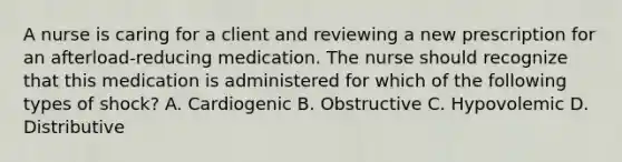 A nurse is caring for a client and reviewing a new prescription for an afterload-reducing medication. The nurse should recognize that this medication is administered for which of the following types of shock? A. Cardiogenic B. Obstructive C. Hypovolemic D. Distributive