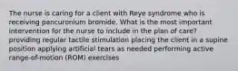 The nurse is caring for a client with Reye syndrome who is receiving pancuronium bromide. What is the most important intervention for the nurse to include in the plan of care? providing regular tactile stimulation placing the client in a supine position applying artificial tears as needed performing active range-of-motion (ROM) exercises