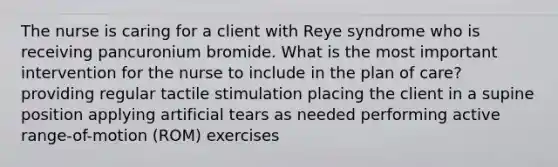 The nurse is caring for a client with Reye syndrome who is receiving pancuronium bromide. What is the most important intervention for the nurse to include in the plan of care? providing regular tactile stimulation placing the client in a supine position applying artificial tears as needed performing active range-of-motion (ROM) exercises