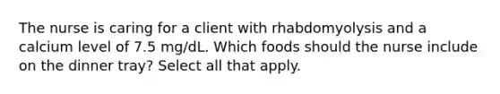 The nurse is caring for a client with rhabdomyolysis and a calcium level of 7.5 mg/dL. Which foods should the nurse include on the dinner tray? Select all that apply.