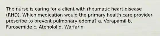 The nurse is caring for a client with rheumatic heart disease (RHD). Which medication would the primary health care provider prescribe to prevent pulmonary edema? a. Verapamil b. Furosemide c. Atenolol d. Warfarin