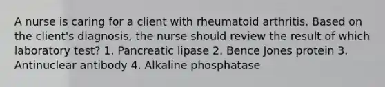 A nurse is caring for a client with rheumatoid arthritis. Based on the client's diagnosis, the nurse should review the result of which laboratory test? 1. Pancreatic lipase 2. Bence Jones protein 3. Antinuclear antibody 4. Alkaline phosphatase