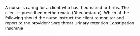 A nurse is caring for a client who has rheumatoid arthritis. The client is prescribed methotrexate (Rheuamtarex). Which of the following should the nurse instruct the client to monitor and report to the provider? Sore throat Urinary retention Constipation Insomnia