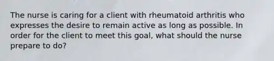 The nurse is caring for a client with rheumatoid arthritis who expresses the desire to remain active as long as possible. In order for the client to meet this​ goal, what should the nurse prepare to​ do?