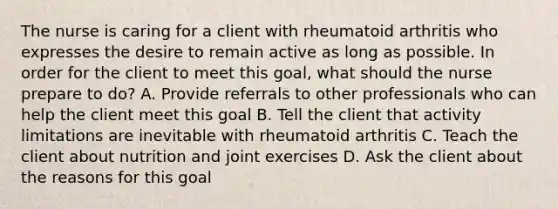 The nurse is caring for a client with rheumatoid arthritis who expresses the desire to remain active as long as possible. In order for the client to meet this goal, what should the nurse prepare to do? A. Provide referrals to other professionals who can help the client meet this goal B. Tell the client that activity limitations are inevitable with rheumatoid arthritis C. Teach the client about nutrition and joint exercises D. Ask the client about the reasons for this goal