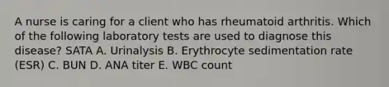 A nurse is caring for a client who has rheumatoid arthritis. Which of the following laboratory tests are used to diagnose this disease? SATA A. Urinalysis B. Erythrocyte sedimentation rate (ESR) C. BUN D. ANA titer E. WBC count