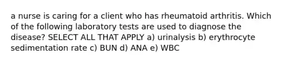 a nurse is caring for a client who has rheumatoid arthritis. Which of the following laboratory tests are used to diagnose the disease? SELECT ALL THAT APPLY a) urinalysis b) erythrocyte sedimentation rate c) BUN d) ANA e) WBC