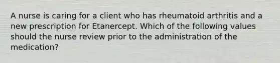 A nurse is caring for a client who has rheumatoid arthritis and a new prescription for Etanercept. Which of the following values should the nurse review prior to the administration of the medication?