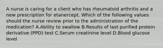 A nurse is caring for a client who has rheumatoid arthritis and a new prescription for etanercept. Which of the following values should the nurse review prior to the administration of the medication? A.Ability to swallow B.Results of last purified protein derivative (PPD) test C.Serum creatinine level D.Blood glucose level