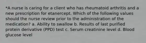 *A nurse is caring for a client who has rheumatoid arthritis and a new prescription for etanercept. Which of the following values should the nurse review prior to the administration of the medication? a. Ability to swallow b. Results of last purified protein derivative (PPD) test c. Serum creatinine level d. Blood glucose level