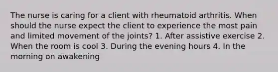 The nurse is caring for a client with rheumatoid arthritis. When should the nurse expect the client to experience the most pain and limited movement of the joints? 1. After assistive exercise 2. When the room is cool 3. During the evening hours 4. In the morning on awakening