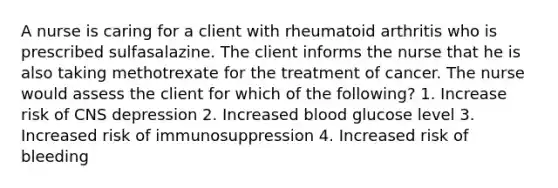 A nurse is caring for a client with rheumatoid arthritis who is prescribed sulfasalazine. The client informs the nurse that he is also taking methotrexate for the treatment of cancer. The nurse would assess the client for which of the following? 1. Increase risk of CNS depression 2. Increased blood glucose level 3. Increased risk of immunosuppression 4. Increased risk of bleeding