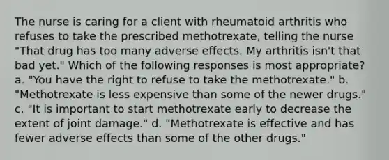 The nurse is caring for a client with rheumatoid arthritis who refuses to take the prescribed methotrexate, telling the nurse "That drug has too many adverse effects. My arthritis isn't that bad yet." Which of the following responses is most appropriate? a. "You have the right to refuse to take the methotrexate." b. "Methotrexate is less expensive than some of the newer drugs." c. "It is important to start methotrexate early to decrease the extent of joint damage." d. "Methotrexate is effective and has fewer adverse effects than some of the other drugs."