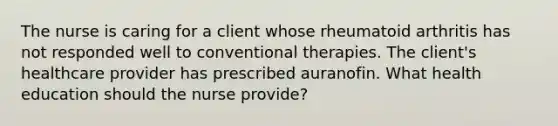 The nurse is caring for a client whose rheumatoid arthritis has not responded well to conventional therapies. The client's healthcare provider has prescribed auranofin. What health education should the nurse provide?