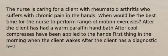 The nurse is caring for a client with rheumatoid arthritis who suffers with chronic pain in the hands. When would be the best time for the nurse to perform range-of-motion exercises? After the client has had a warm paraffin hand bath After cool compresses have been applied to the hands First thing in the morning when the client wakes After the client has a diagnostic test