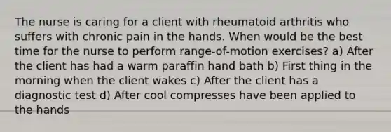 The nurse is caring for a client with rheumatoid arthritis who suffers with chronic pain in the hands. When would be the best time for the nurse to perform range-of-motion exercises? a) After the client has had a warm paraffin hand bath b) First thing in the morning when the client wakes c) After the client has a diagnostic test d) After cool compresses have been applied to the hands