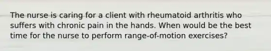 The nurse is caring for a client with rheumatoid arthritis who suffers with chronic pain in the hands. When would be the best time for the nurse to perform range-of-motion exercises?