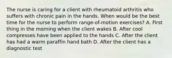 The nurse is caring for a client with rheumatoid arthritis who suffers with chronic pain in the hands. When would be the best time for the nurse to perform range-of-motion exercises? A. First thing in the morning when the client wakes B. After cool compresses have been applied to the hands C. After the client has had a warm paraffin hand bath D. After the client has a diagnostic test