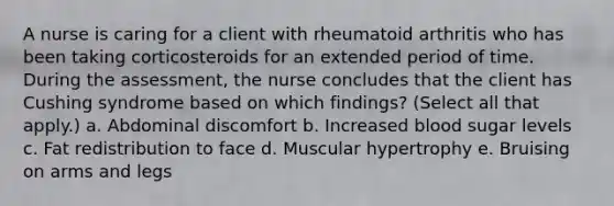 A nurse is caring for a client with rheumatoid arthritis who has been taking corticosteroids for an extended period of time. During the assessment, the nurse concludes that the client has Cushing syndrome based on which findings? (Select all that apply.) a. Abdominal discomfort b. Increased blood sugar levels c. Fat redistribution to face d. Muscular hypertrophy e. Bruising on arms and legs