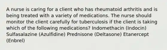 A nurse is caring for a client who has rheumatoid arthritis and is being treated with a variety of medications. The nurse should monitor the client carefully for tuberculosis if the client is taking which of the following medications? Indomethacin (Indocin) Sulfasalazine (Azulfidine) Prednisone (Deltasone) Etanercept (Enbrel)