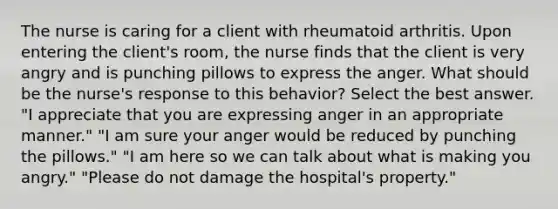 The nurse is caring for a client with rheumatoid arthritis. Upon entering the client's room, the nurse finds that the client is very angry and is punching pillows to express the anger. What should be the nurse's response to this behavior? Select the best answer. "I appreciate that you are expressing anger in an appropriate manner." "I am sure your anger would be reduced by punching the pillows." "I am here so we can talk about what is making you angry." "Please do not damage the hospital's property."