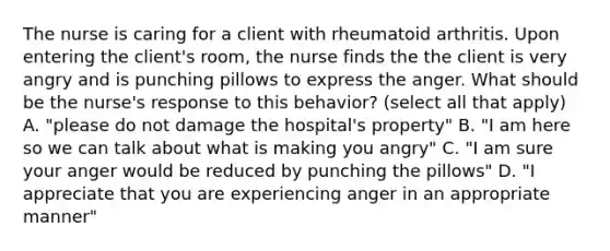 The nurse is caring for a client with rheumatoid arthritis. Upon entering the client's room, the nurse finds the the client is very angry and is punching pillows to express the anger. What should be the nurse's response to this behavior? (select all that apply) A. "please do not damage the hospital's property" B. "I am here so we can talk about what is making you angry" C. "I am sure your anger would be reduced by punching the pillows" D. "I appreciate that you are experiencing anger in an appropriate manner"