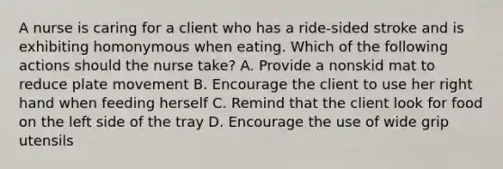 A nurse is caring for a client who has a ride-sided stroke and is exhibiting homonymous when eating. Which of the following actions should the nurse take? A. Provide a nonskid mat to reduce plate movement B. Encourage the client to use her right hand when feeding herself C. Remind that the client look for food on the left side of the tray D. Encourage the use of wide grip utensils