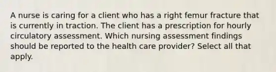 A nurse is caring for a client who has a right femur fracture that is currently in traction. The client has a prescription for hourly circulatory assessment. Which nursing assessment findings should be reported to the health care provider? Select all that apply.