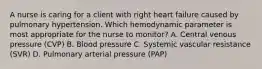 A nurse is caring for a client with right heart failure caused by pulmonary hypertension. Which hemodynamic parameter is most appropriate for the nurse to monitor? A. Central venous pressure (CVP) B. Blood pressure C. Systemic vascular resistance (SVR) D. Pulmonary arterial pressure (PAP)