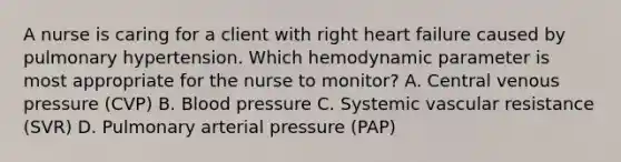 A nurse is caring for a client with right heart failure caused by pulmonary hypertension. Which hemodynamic parameter is most appropriate for the nurse to monitor? A. Central venous pressure (CVP) B. Blood pressure C. Systemic vascular resistance (SVR) D. Pulmonary arterial pressure (PAP)