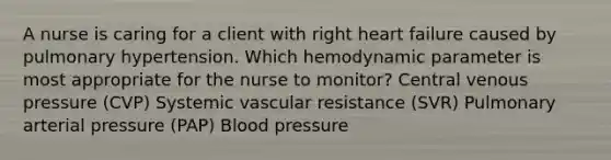 A nurse is caring for a client with right heart failure caused by pulmonary hypertension. Which hemodynamic parameter is most appropriate for the nurse to monitor? Central venous pressure (CVP) Systemic vascular resistance (SVR) Pulmonary arterial pressure (PAP) Blood pressure