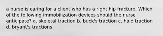 a nurse is caring for a client who has a right hip fracture. Which of the following immobilization devices should the nurse anticipate? a. skeletal traction b. buck's traction c. halo traction d. bryant's tractions