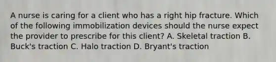 A nurse is caring for a client who has a right hip fracture. Which of the following immobilization devices should the nurse expect the provider to prescribe for this client? A. Skeletal traction B. Buck's traction C. Halo traction D. Bryant's traction