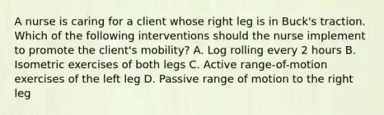 A nurse is caring for a client whose right leg is in Buck's traction. Which of the following interventions should the nurse implement to promote the client's mobility? A. Log rolling every 2 hours B. Isometric exercises of both legs C. Active range-of-motion exercises of the left leg D. Passive range of motion to the right leg