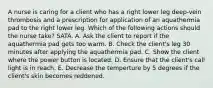 A nurse is caring for a client who has a right lower leg deep-vein thrombosis and a prescription for application of an aquathermia pad to the right lower leg. Which of the following actions should the nurse take? SATA. A. Ask the client to report if the aquathermia pad gets too warm. B. Check the client's leg 30 minutes after applying the aquathermia pad. C. Show the client where the power button is located. D. Ensure that the client's call light is in reach. E. Decrease the temperture by 5 degrees if the client's skin becomes reddened.