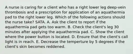 A nurse is caring for a client who has a right lower leg deep-vein thrombosis and a prescription for application of an aquathermia pad to the right lower leg. Which of the following actions should the nurse take? SATA. A. Ask the client to report if the aquathermia pad gets too warm. B. Check the client's leg 30 minutes after applying the aquathermia pad. C. Show the client where the power button is located. D. Ensure that the client's call light is in reach. E. Decrease the temperture by 5 degrees if the client's skin becomes reddened.