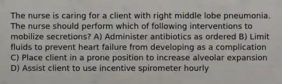 The nurse is caring for a client with right middle lobe pneumonia. The nurse should perform which of following interventions to mobilize secretions? A) Administer antibiotics as ordered B) Limit fluids to prevent heart failure from developing as a complication C) Place client in a prone position to increase alveolar expansion D) Assist client to use incentive spirometer hourly