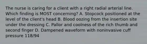 The nurse is caring for a client with a right radial arterial line. Which finding is MOST concerning? A. Stopcock positioned at the level of the client's head B. Blood oozing from the insertion site under the dressing C. Pallor and coolness of the rich thumb and second finger D. Dampened waveform with noninvasive cuff pressure 118/94