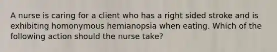 A nurse is caring for a client who has a right sided stroke and is exhibiting homonymous hemianopsia when eating. Which of the following action should the nurse take?