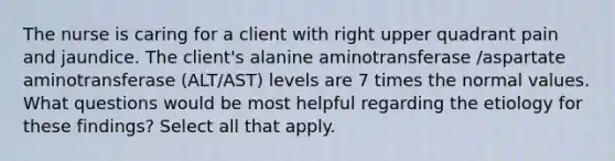 The nurse is caring for a client with right upper quadrant pain and jaundice. The client's alanine aminotransferase /aspartate aminotransferase (ALT/AST) levels are 7 times the normal values. What questions would be most helpful regarding the etiology for these findings? Select all that apply.